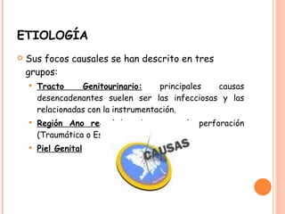 ETIOLOGÍA  Sus focos causales se han descrito en tres grupos: Tracto Genitourinario:  principales causas desencadenantes suelen ser las infecciosas y las relacionadas con la instrumentación. Región Ano rectal  los abscesos y la perforación (Traumática o Espontánea). Piel Genital 