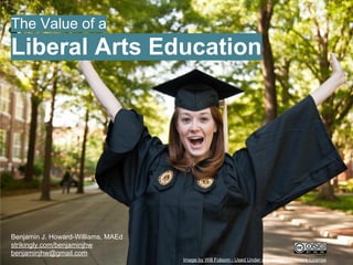 The Value of a
Liberal Arts Education
Benjamin J. Howard-Williams, MAEd
Last Updated: Apr 30, 2014
benjaminjhw.strikingly.com
benjaminjhw@gmail.com Image by Will Folsom - Used Under a Creative Commons License
 