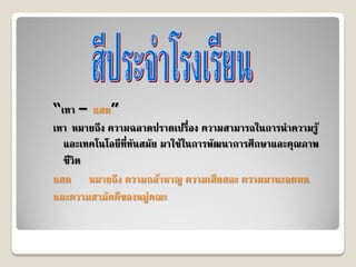 “เทา – แสด”
เทา หมายถึง ความฉลาดปราดเปรื่อง ความสามารถในการนําความรู
  และเทคโนโลยีที่ทันสมัย มาใชในการพัฒนาการศึกษาและคุณภาพ
  ชีวิต
แสด หมายถึง ความกลาหาญ ความเสียสละ ความมานะอดทน
และความสามัคคีของหมูคณะ
 