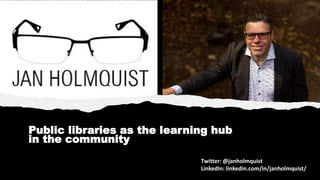 Public libraries as the learning hub
in the community
Twitter: @janholmquist
LinkedIn: linkedin.com/in/janholmquist/
 