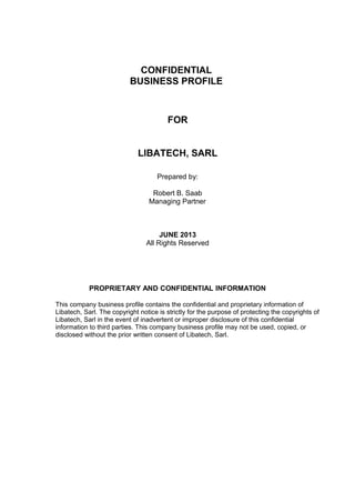 CONFIDENTIAL
BUSINESS PROFILE

FOR
LIBATECH, SARL
Prepared by:
Robert B. Saab
Managing Partner

JUNE 2013
All Rights Reserved

PROPRIETARY AND CONFIDENTIAL INFORMATION
This company business profile contains the confidential and proprietary information of
Libatech, Sarl. The copyright notice is strictly for the purpose of protecting the copyrights of
Libatech, Sarl in the event of inadvertent or improper disclosure of this confidential
information to third parties. This company business profile may not be used, copied, or
disclosed without the prior written consent of Libatech, Sarl.

 