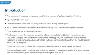 Introduction
 This example simulates a temperature profile in a number of cells and cooling fins in a
 liquid-cooled battery pack
 The model solves in 3D and for an operational point during a load cycle
 A full 1D electrochemical model for the lithium battery calculates the average heat source
 The model is based on two assumptions:
 The first one is that the material properties of the cooling fluid and battery material can be
calculated using an average temperature for the battery pack, and the second one is that the
variations in heat generation during the load cycle are significantly slower than the heat transport
within the battery pack
 The first assumption is valid if the temperature variations in the battery pack are small
 The second assumption implies that the thermal balance is quasistationary for the given battery
heat source and at a given operational point during the load cycle
 