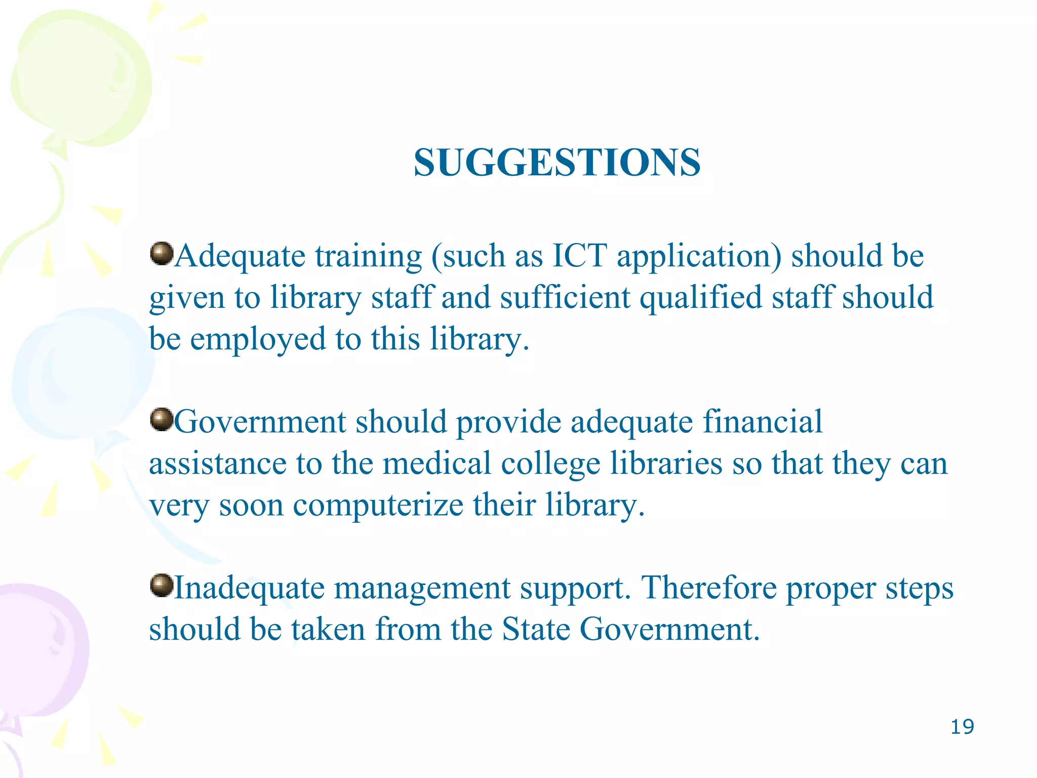 SUGGESTIONS Adequate training (such as ICT application) should be given to library staff and sufficient qualified staff should be employed to this library. Government should provide adequate financial assistance to the medical college libraries so that they can very soon computerize their library. Inadequate management support. Therefore proper steps should be taken from the State Government. 
