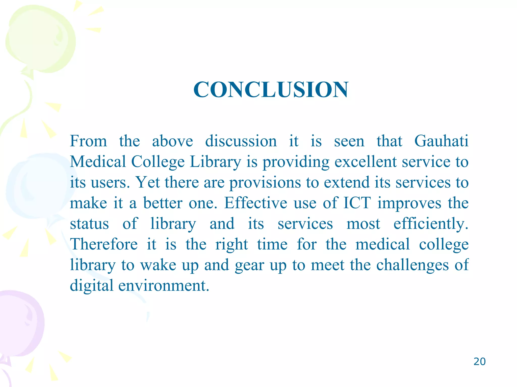 CONCLUSION From the above discussion it is seen that Gauhati Medical College Library is providing excellent service to its users. Yet there are provisions to extend its services to make it a better one. Effective use of ICT improves the status of library and its services most efficiently. Therefore it is the right time for the medical college library to wake up and gear up to meet the challenges of digital environment. 