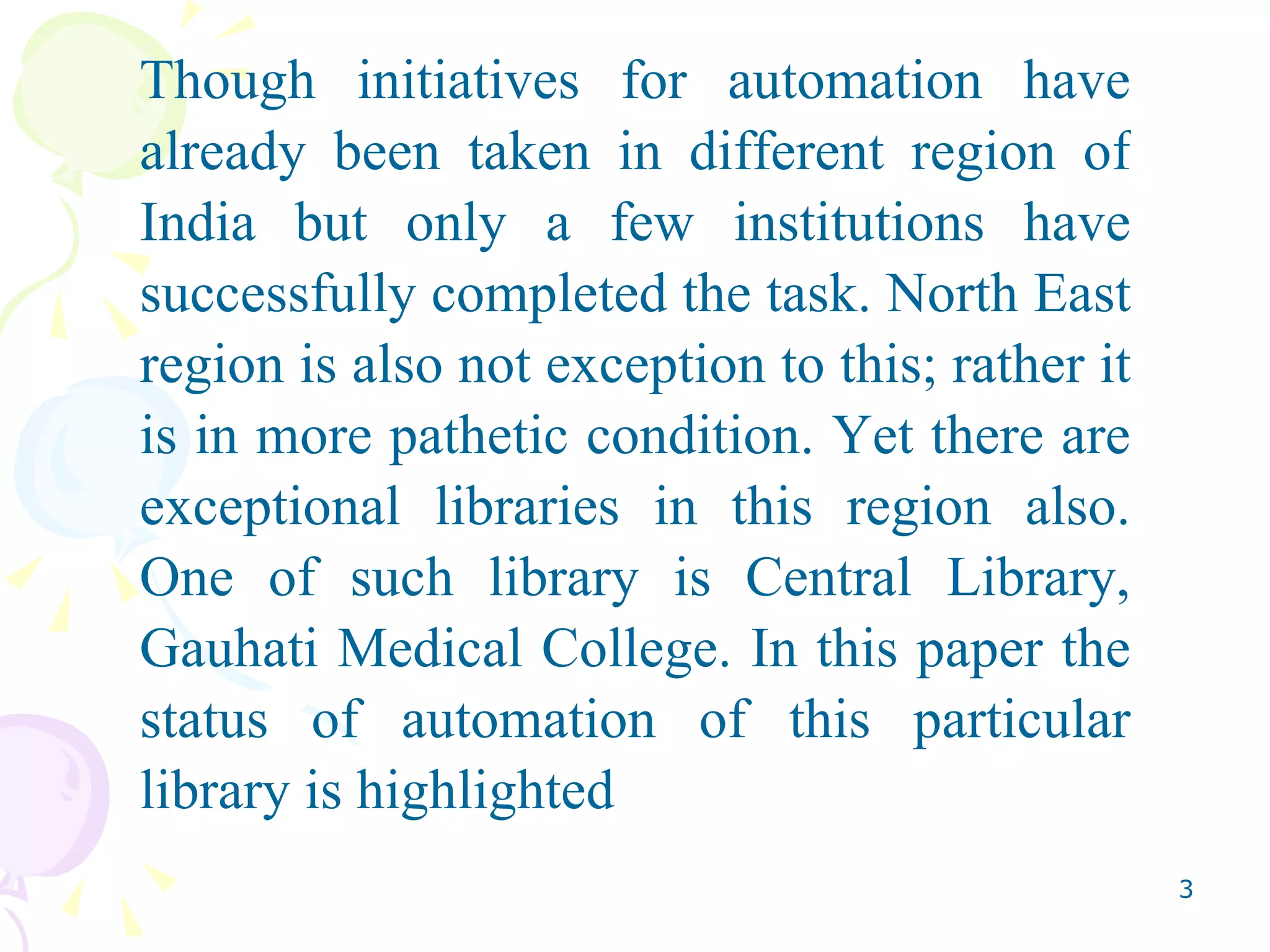 Though initiatives for automation have already been taken in different region of India but only a few institutions have successfully completed the task. North East region is also not exception to this; rather it is in more pathetic condition. Yet there are exceptional libraries in this region also. One of such library is Central Library, Gauhati Medical College. In this paper the status of automation of this particular library is highlighted  