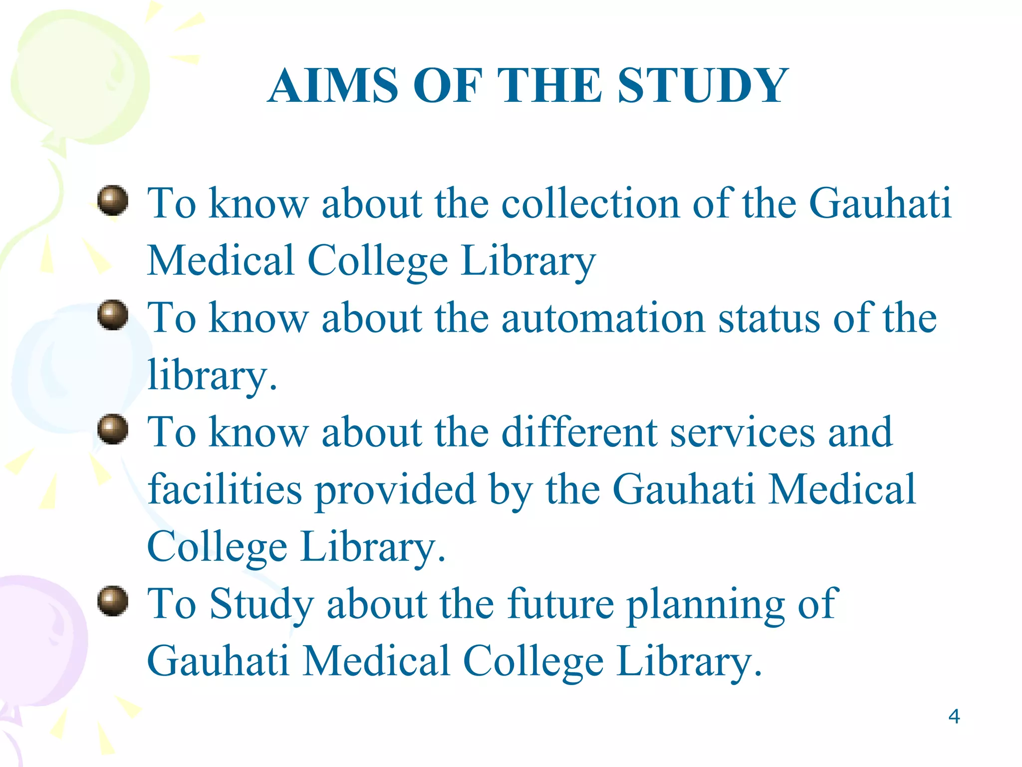 AIMS OF THE STUDY To know about the collection of the Gauhati Medical College Library To know about the automation status of the library. To know about the different services and facilities provided by the Gauhati Medical  College Library. To Study about the future planning of Gauhati Medical College Library. 