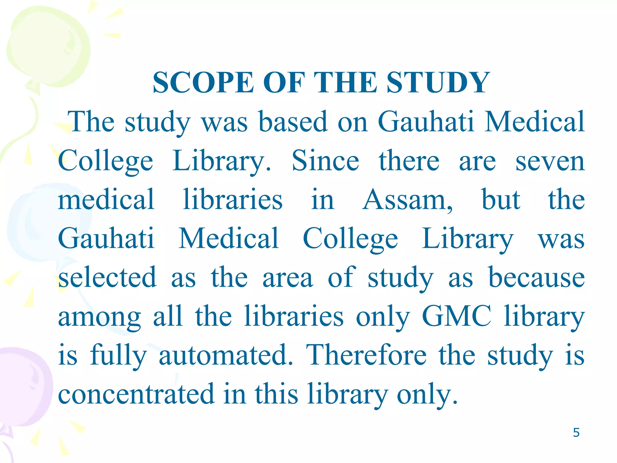 SCOPE OF THE STUDY The study was based on Gauhati Medical College Library. Since there are seven medical libraries in Assam, but the Gauhati Medical College Library was selected as the area of study as because among all the libraries only GMC library is fully automated. Therefore the study is concentrated in this library only.  