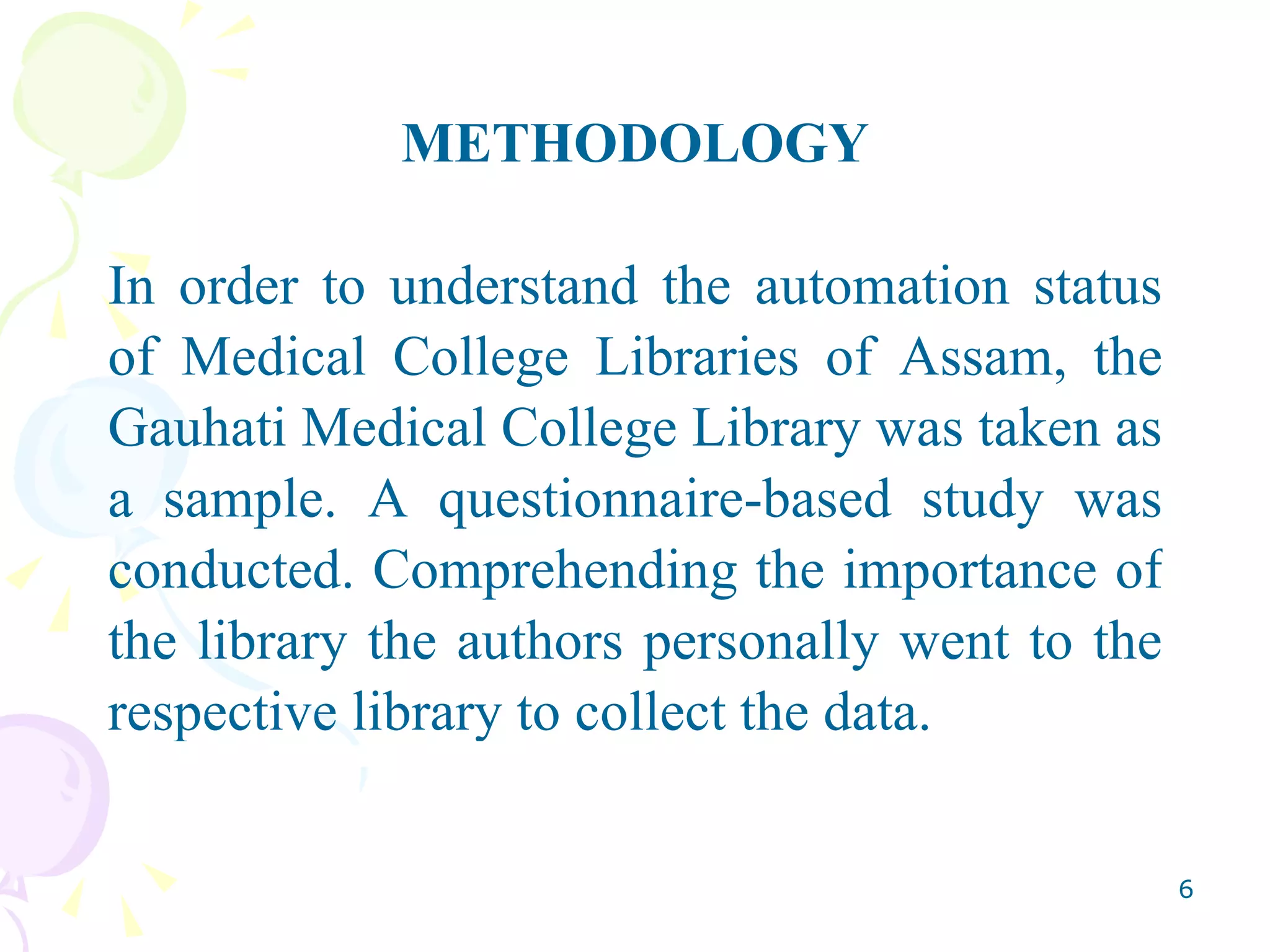 METHODOLOGY In order to understand the automation status of Medical College Libraries of Assam, the Gauhati Medical College Library was taken as a sample. A questionnaire-based study was conducted. Comprehending the importance of the library the authors personally went to the respective library to collect the data. 