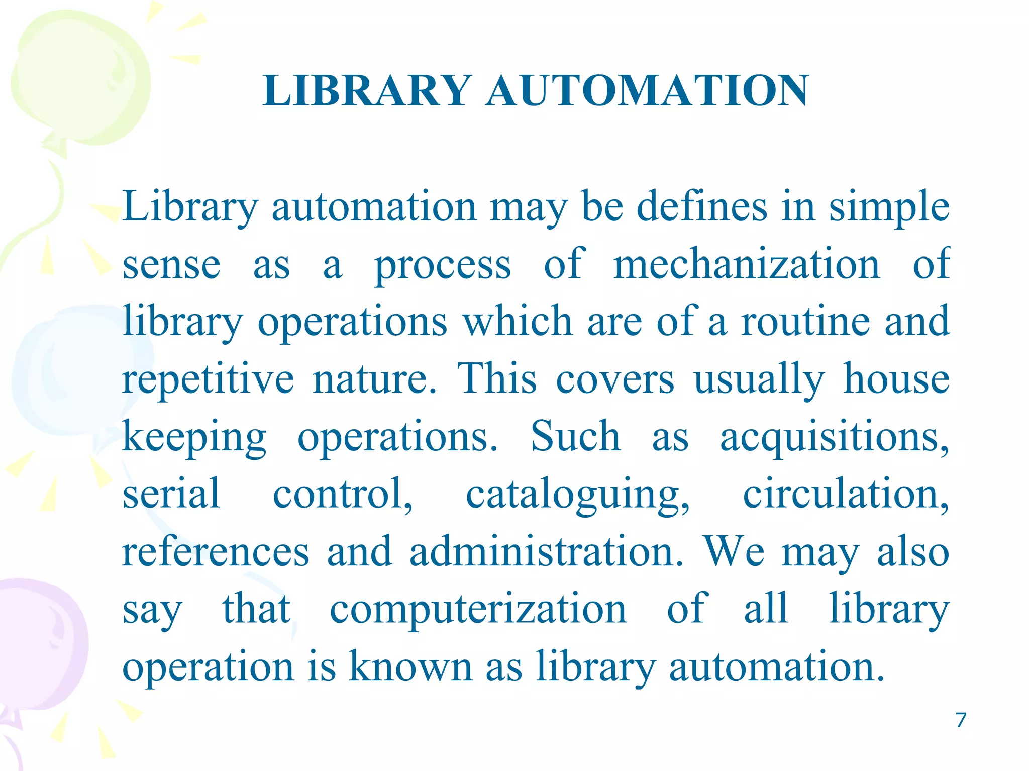 LIBRARY AUTOMATION Library automation may be defines in simple sense as a process of mechanization of library operations which are of a routine and repetitive nature. This covers usually house keeping operations. Such as acquisitions, serial control, cataloguing, circulation, references and administration. We may also say that computerization of all library operation is known as library automation.  