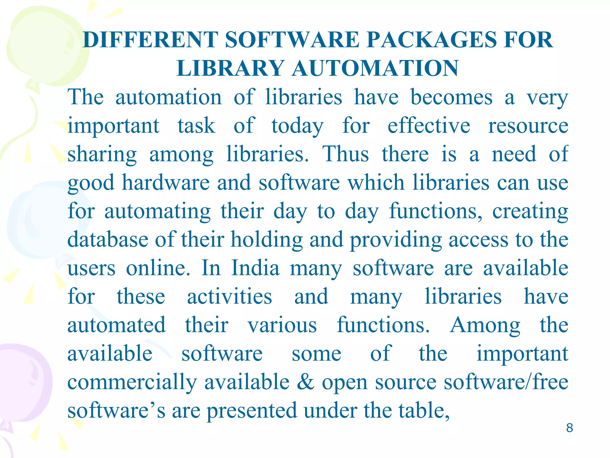 DIFFERENT SOFTWARE PACKAGES FOR LIBRARY AUTOMATION The automation of libraries have becomes a very important task of today for effective resource sharing among libraries. Thus there is a need of good hardware and software which libraries can use for automating their day to day functions, creating database of their holding and providing access to the users online. In India many software are available for these activities and many libraries have automated their various functions. Among the available software some of the important commercially available & open source software/free software’s are presented under the table, 