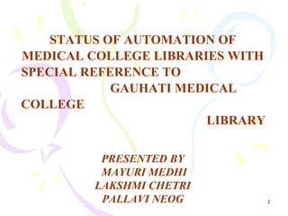 STATUS OF AUTOMATION OF MEDICAL COLLEGE LIBRARIES WITH SPECIAL REFERENCE TO  GAUHATI MEDICAL COLLEGE  LIBRARY PRESENTED BY MAYURI MEDHI LAKSHMI CHETRI PALLAVI NEOG 