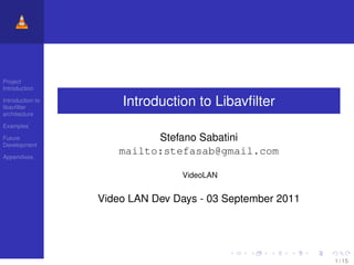 Project
Introduction

Introduction to
libavﬁlter
                      Introduction to Libavﬁlter
architecture

Examples

Future                      Stefano Sabatini
Development

Appendixes
                      mailto:stefasab@gmail.com

                                 VideoLAN


                  Video LAN Dev Days - 03 September 2011




                                                           1 / 15
 