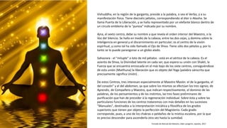 Vishuddha, en la región de la garganta, preside a la palabra, o sea el Verbo, y a su
manifestación física. Tiene dieciséis pétalos, correspondiendo al éter o Akasha. Se
llama Puerta de la Liberación, y se halla representado por un elefante blanco dentro de
un círculo emblema de la "pureza" indicada por su nombre.
Ajna, el sexto centro, debe su nombre a que revela el orden interior del Maestro, o la
Voz del Silencio. Se halla en medio de la cabeza, entre las dos cejas, y domina sobre la
Inteligencia en general y el discernimiento en particular; es el centro de la visión
espiritual, y como tal ha sido llamado el Ojo de Shiva. Tiene sólo dos pétalos y, por lo
tanto se lo puede parangonar a un globo alado.
Sahasrara - el "miluple" o loto de mil pétalos - está en el vértice de la cabeza. Es el
asiento de Shiva, la Divinidad latente en cada ser, que espera su unión con Shakti, la
Fuerza que se encuentra enroscada en el más bajo de los siete centros, consiguiéndose
de esta unión (Maithuna) la liberación que es objeto del Yoga (palabra sánscrita que
precisamente significa Unión) .
De estos Centros, tres interesan especialmente al Maestro Masón: el de la garganta, el
del corazón" y el del abdomen, ya que sobre los mismos se efectúan los tres signos; de
Aprendiz, de Compañero y Maestro, que indican respectivamente, el dominio de las
palabras, de los pensamientos y de los instintos, las tres fases preliminares de
purificación que han de preceder á la regeneración individual. Sobre ésta y sobre las
particulares funciones de los centros trataremos con más detalles en los sucesivos
"Manuales", destinados a la interpretación iniciática y filosófica de los grados
superiores que tienen por objeto la perfección del Magisterio. Cada grado
corresponde, pues, a uno de los chakras o peldaños de la mística escalera, por la que
es preciso descender para ascenderla otra vez hasta la sumidad.
Tomado de Manual del Maestro, Aldo Lavagnini, Upasika, 2017
 