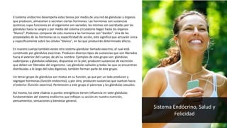 El sistema endocrino desempeña estas tareas por medio de una red de glándulas y órganos
que producen, almacenan o secretan ciertas hormonas. Las hormonas son sustancias
químicas cuyas funciones en el organismo son variadas; las mismas son secretadas por las
glándulas hacia la sangre y por medio del sistema circulatorio llegan hasta los órganos
"blanco". Podemos comparar de esta manera a las hormonas con "dardos". Una de las
propiedades de las hormonas es su especificidad de acción, esto significa que actuarán única
y específicamente sobre las células "blanco", en las que producirán determinado efecto.
En nuestro cuerpo también existe otro sistema glandular llamado exocrino, el cual está
constituido por glándulas exocrinas. Producen diversos tipos de sustancias que son liberadas
hacia el exterior del cuerpo, de ahí su nombre. Ejemplos de este grupo son: glándulas
sudoríparas y glándulas sebáceas, dispuestas en la piel, producen sustancias de excreción
que deben ser liberadas del organismo. Las glándulas salivales y todas las que se encuentran
distribuidas a lo largo del tubo digestivo, también forman parte de este grupo.
Un tercer grupo de glándulas son mixtas en su función, ya que por un lado producen y
segregan hormonas (función endocrina), y por otro, producen sustancias que vuelcan hacia
el exterior (función exocrina). Pertenecen a este grupo el páncreas y las glándulas sexuales.
Así mismo, los siete chakras o puntos energéticos tienen influencia en siete glándulas
fundamentales del sistema endócrino que reflejan su acción en nuestra nutrición,
pensamientos, sensaciones y bienestar general,
Sistema Endócrino, Salud y
Felicidad
 