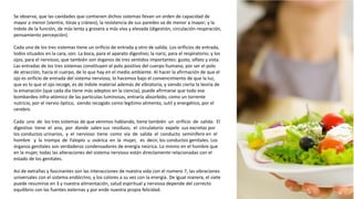 Se observa, que las cavidades que contienen dichos sistemas llevan un orden de capacidad de
mayor a menor (vientre, tórax y cráneo); la resistencia de sus paredes va de menor a mayor; y la
índole de la función, de más lenta y grosera a más viva y elevada (digestión, circulación-respiración,
pensamiento percepción).
Cada uno de los tres sistemas tiene un orificio de entrada y otro de salida. Los orificios de entrada,
todos situados en la cara, son: La boca, para el aparato digestivo; la nariz, para el respiratorio; y los
ojos, para el nervioso; que también son órganos de tres sentidos importantes: gusto, olfato y vista.
Las entradas de los tres sistemas constituyen el polo positivo del cuerpo humano, por ser el polo
de atracción, hacia el cuerpo, de lo que hay en el medio ambiente. Al hacer la afirmación de que el
ojo es orificio de entrada del sistema nervioso, lo hacemos bajo el convencimiento de que la luz,
que es lo que el ojo recoge, es de índole material además de vibratoria, y siendo cierta la teoría de
la emanación (que cada día tiene más adeptos en la ciencia), puede afirmarse que todo ese
bombardeo infra-atómico de las partículas luminosas, entraría absorbido, como un torrente
nutricio, por el nervio óptico, siendo recogido como legítimo alimento, sutil y energético, por el
cerebro.
Cada uno de los tres sistemas de que venimos hablando, tiene también un orificio de salida: El
digestivo tiene el ano, por donde salen sus residuos; el circulatorio expele sus excretas por
los conductos urinarios, y el nervioso tiene como vía de salida el conducto seminífero en el
hombre y la trompa de Falopio u ovárica en la mujer, es decir, los conductos genitales. Los
órganos genitales son verdaderos condensadores de energía neúrica. Lo mismo en el hombre que
en la mujer, todas las alteraciones del sistema nervioso están directamente relacionadas con el
estado de los genitales.
Así de extrañas y fascinantes son las interacciones de nuestra vida con el numero 7, las vibraciones
universales con el sistema endócrino, y los colores a su vez con la energía. De igual manera, el siete
puede resumirse en 3 y nuestra alimentación, salud espiritual y nerviosa depende del correcto
equilibrio con las fuentes externas y por ende nuestra propia felicidad.
 