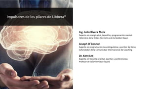 Impulsores de los pilares de Libbera®
Ing. Julio Rivera Merx
Experto en energía vital, teosofía y programación mental.
Miembro de la Orden Hermética de la Golden Dawn
Joseph O´Connor
Experto en programación neurolinguística y escritor de libros
Cofundador de la Comunicdad Internacional de Coaching
Dr. Kent LIN
Experto en filosofía oriental, escritor y conferencista
Profesor de la Universidad TzuChi
 