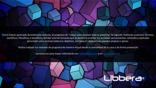 Como habrás apreciado durante estas lecturas, el programa de 7 pasos para alcanzar todo tu potencial, ha logrado, mediante sustentos técnicos,
científicos, filosóficos y teosóficos; brindar una herramienta que te permitirá orientar tus acciones, pensamientos, actitudes y aptitudes
personales para alcanzar todos tus objetivos, con base en experiencias pasadas propias o ajenas.
Podrás trabajar tus sesiones de programa de manera virtual desde la comodidad de tu casa o de forma presencial
Contáctanos para mayor información en: hola@libbera.mx o en www.libbera.mx
 