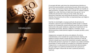 El concepto del éxito suele tener dos interpretaciones distintas en
función de la personalidad y sentimientos de quien afirme tener éxito.
Por un lado, se encuentran quienes identifican al éxito con el poder, el
logro económico, conseguir altas metas o triunfar en cualquier aspecto
tangible de su vida. Para otros, el éxito tiene mas que ver con la
satisfacción personal de la vida que se han vivido, lejos de las
posesiones materiales; para este grupo de personas, el éxito es una
vida feliz, llena de amor y fe en Dios, no importando bajo cual religión o
creencia se cobijen.
Este libo no está dirigido a un grupo particular de personas, los
preceptos y ejercicios que te brindaremos podrán ayudar a cualquier
persona con la disposición mental suficiente para creer que su propio
potencial de vida puede moldearse y depende principalmente en sus
capacidades personales, afectivas, religiosas o mentales. Ya que
desmenuzaremos, desde distintos ángulos el concepto de éxito y como
alcanzarlo.
Integraremos conceptos de ciencia y de sabiduría. De ciencia,
entendiéndolos como resultado de la experimentación objetiva y de
sabiduría iniciática donde la mente del lector alcanzará un nivel de
vibración elevado que le permitirá comprender conceptos superiores
del desarrollo personal y espiritual. En cualquier caso, ambas vertientes
presentadas, te harán asimilar los conceptos en tu beneficio personal.
Integraremos a tu subconsciente los conocimientos desmenuzados
para que logren una auténtica transformación de tu persona en
beneficio de lograr el desarrollo de todo tu potencial personal y
espiritual.
Introducción
 