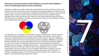 El número
¿Crees que es casual que existen muchos fenómenos en nuestro entorno ligados al
número 7?¿Habrá algo superior tras esta coincidencia?
Se obtiene un septenario, cuando se entrelazan naturalmente tres círculos, haciendo que cada uno de
ellos pase por los dos centros de los demás. Esto aparece prácticamente evidente si se iluminan los tres
círculos, con los tres colores fundamentales, resultando de su combinación los mismos siete colores del
espectro visible. Lo mismo se verifica combinando oportunamente las tres cualidades o gunas -
Actividad, Inercia y Ritmo, que hemos visto constituir los tres lados del Delta (haciendo de éstos los
diámetros de los tres triángulos), y se obtiene de esta manera el septenario de los planetas, conocidos
por la antigua Astronomía y Astrología.
En el Delta hay, pues, que distinguir los tres vértices o puntos que constituyen su aspecto espiritual,
de los tres lados que, oponiéndose a los puntos, los manifiestan materialmente. Los tres puntos
representan, respectivamente, los tres aspectos del Ser o Esencia Suprema: SAT el Ser o Realidad en
sí ( existencia absoluta); CHIT, el Ser como conciencia (existencia subjetiva); ANANDA, el principio de
beatitud o felicidad, como atributo inseparable del Ser (fulcro y principio de la existencia objetiva) .
En cuanto a los tres lados, corresponden propiamente a las tres propiedades de la Substancia o
principio materno y formativo - Actividad, Inercia y Ritmo, - que materializan los Principios Creativos
del Azufre, de la Sal y del Mercurio. Podemos indicar estas cualidades con los tres colores
fundamentales, rojo azul y amarillo, y con los tres planetas, Marte, Saturno y Mercurio, de cuyas
combinaciones obtenemos los demás, aunque, en realidad, estos últimos, por el hecho de ser
centrales, constituyen el origen y son los Principios Espirituales Creativos de los restantes. Así se
originan las correspondencias que aparecen en la figura.
TomadodeManualdelMaestro,AldoLavagnini,Upasika,2017
 
