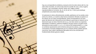 Hay una correspondencia evidente y necesaria entre los siete colores del iris y las
siete notas musicales, así como la hay entre los acordes de unos y otros, la gama
luminosa - rojo, anaranjado, amarillo, verde, azul, índigo y violeta -
reproduciéndose en la sonora- do, re, mi, fa, sol, la, si - de la cual constituye
simplemente una octava más elevada.
Si tuviéramos la retina suficientemente sensible, podríamos ver los sonidos como
vemos los colores, y si nuestros oídos fueran lo bastante refinados se podrían oír
los colores con sus notas correspondientes. Dicha correspondencia nos hace
pasar del dominio de la Geometría al de la Música y pone ésta en relación con la
Astronomía (por ser ésta el Dominio de la Luz, y los siete colores sus aspectos) .
Aplicándola a la Retórica, podemos establecer de igual manera una gama vocal-
derivando las siete vocales i, e, a, o, u, ö, ü de las tres fundamentales a, i, u, que
se combinan exactamente como lo hemos visto para los colores, y una gama
consonántica, formada análogamente por los contactos dental, palatal, gutural,
cacuminal, nasal, labial y labiodental (derivados de las tres articulaciones
fundamentales dental, gutural y labial).
 