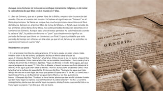 Aunque estas lecturas no tratan de un enfoque meramente religioso, es de notar
la coincidencia de que Dios creó al mundo en 7 días.
El Libro de Génesis, que es el primer libro de la Biblia, empieza con la creación del
mundo. Dios es el creador del mundo. En hebreo el significado de “Génesis” es el
libro de principios. Se llama así porque hay muchos principios descritos en el libro
de Génesis. Génesis es el primer libro de la ley de Moisés, el Torah, que consiste de
los primeros cinco libros de la Biblia. Hay siete periodos de creación descritos en el
comienzo de Génesis. Aunque cada uno de estos periodos ha sido traducido usando
la palabra “día”, la palabra en hebreo es “yom” que simplemente significa un
periodo de tiempo que tiene un comienzo y un final. Es poco probable que este
periodo de tiempo ser refiera a un día solar, ya que el sol, la luna y las estrellas no
aparecieron hasta el cuarto “día”.
Recordemos un poco
1:1 En el principio Creó Dios los cielos y la tierra. 2 Y la tierra estaba sin orden y Vacía. Había
tinieblas sobre la faz del océano, y el Espíritu de Dios se Movía sobre la faz de las
aguas. 3 Entonces dijo Dios: “Sea la luz”, y fue la luz. 4 Dios vio que la luz era buena, y Separó Dios
la luz de las tinieblas. 5Dios Llamó a la luz Día, y a las tinieblas Llamó Noche. Y fue la tarde y fue la
mañana del primer Día. 6 Entonces dijo Dios: “Haya una Bóveda en medio de las aguas, para que
separe las aguas de las aguas.” 7 E hizo Dios la Bóveda, y Separó las aguas que Están debajo de la
Bóveda, de las aguas que Están sobre la Bóveda. Y fue Así. 8 Dios Llamó a la Bóveda Cielos. Y fue
la tarde y fue la mañana del segundo Día. 9 Entonces dijo Dios: “Reúnanse las aguas que Están
debajo del cielo en un solo lugar, de modo que aparezca la parte seca.” Y fue Así. 10 Llamó Dios a
la parte seca Tierra, y a la Reunión de las aguas Llamó Mares; y vio Dios que esto era
bueno. 11 Después dijo Dios: “Produzca la tierra hierba, plantas que den semilla y árboles frutales
que den fruto, Según su especie, cuya semilla esté en él, sobre la tierra.” Y fue Así. 12 La tierra
produjo hierba, plantas que dan semilla Según su especie, árboles frutales cuya semilla Está en su
fruto, Según su especie. Y vio Dios que esto era bueno.
 