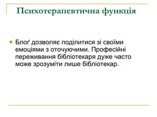 Психотерапевтична функція   Блоґ дозволяє поділитися зі своїми емоціями з оточуючими. Професійні переживання бібліотекаря дуже часто може зрозуміти лише бібліотекар.  