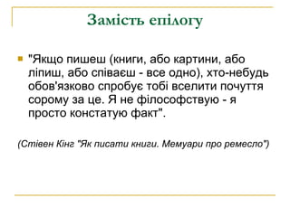 Замість епілогу &quot;Якщо пишеш (книги, або картини, або ліпиш, або співаєш - все одно), хто-небудь обов'язково спробує тобі вселити почуття сорому за це. Я не філософствую - я просто констатую факт&quot;. (Стівен Кінг &quot;Як писати книги. Мемуари про ремесло&quot;)  