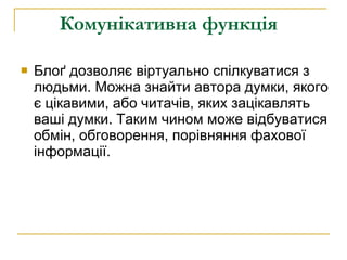 Комунікативна функція   Блоґ дозволяє віртуально спілкуватися з людьми. Можна знайти автора думки, якого є цікавими, або читачів, яких зацікавлять ваші думки. Таким чином може відбуватися обмін, обговорення, порівняння фахової інформації.  