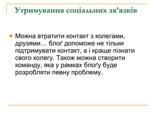 Утримування соціальних зв’язків   Можна втратити контакт з колегами, друзями… блоґ допоможе не тільки підтримувати контакт, а і краще пізнати свого колегу. Також можна створити команду, яка у рамках блоґу буде розробляти певну проблему. 