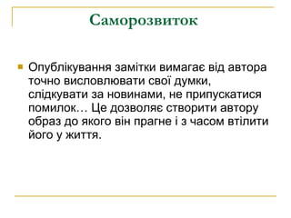 Саморозвиток   Опублікування замітки вимагає від автора точно висловлювати свої думки, слідкувати за новинами, не припускатися помилок… Це дозволяє створити автору образ до якого він прагне і з часом втілити його у життя.  