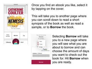 Once you find an ebook you like, select it
by tapping on the cover.
This will take you to another page where
you can scroll down to read a short
synopsis of the book as well as read a
sample, or to Borrow the book.
Selecting Borrow will take
you to a new page where
you will see what you are
about to borrow and can
choose the amount of days
you want to check out the
book for. Hit Borrow when
you are ready.
 