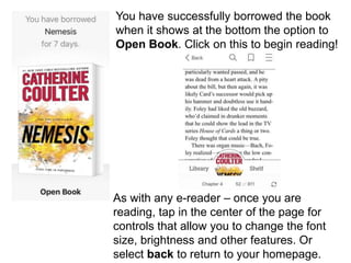 You have successfully borrowed the book
when it shows at the bottom the option to
Open Book. Click on this to begin reading!
As with any e-reader – once you are
reading, tap in the center of the page for
controls that allow you to change the font
size, brightness and other features. Or
select back to return to your homepage.
 
