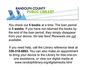 You check out 5 books at a time. The loan period
is 3 weeks. If you have not returned the books by
the end of the loan period, they simply disappear
from your device. No late fees! Renewals are not
available.
If you need help, call the Library reference desk at
336-318-6803. You can also make an appointment
to bring your device to the Library for free one-on-
one assistance, or view our digital media at
www.randolphlibrary.org/digitalmedia.html
 