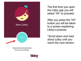 The first time you open
the Libby app you will
select “Hi!” to proceed.
After you press the “Hi!”
button you will be taken
to a screen explaining
Libby’s purpose.
*Scroll down and read
about Libby until you
reach the next section.
 