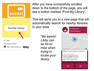 After you have successfully scrolled
down to the bottom of the page, you will
see a button marked “Find My Library”.
This will send you to a new page that will
automatically search for nearby libraries
in your area.
*Be aware!
Libby can
be hit-or-
miss when
trying to
locate your
library.
 