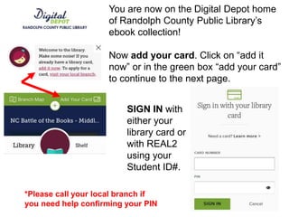 You are now on the Digital Depot home
of Randolph County Public Library’s
ebook collection!
Now add your card. Click on “add it
now” or in the green box “add your card”
to continue to the next page.
SIGN IN with
either your
library card or
with REAL2
using your
Student ID#.
*Please call your local branch if
you need help confirming your PIN
 