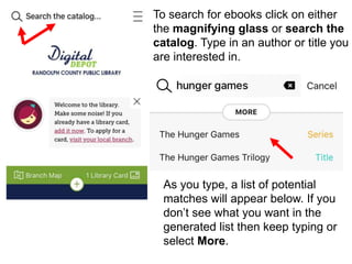 To search for ebooks click on either
the magnifying glass or search the
catalog. Type in an author or title you
are interested in.
As you type, a list of potential
matches will appear below. If you
don’t see what you want in the
generated list then keep typing or
select More.
 