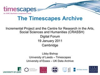 The Timescapes Archive Incremental Project and the Centre for Research in the Arts, Social Sciences and Humanities (CRASSH) Digital Forum 19 January 2011 Cambridge Libby Bishop University of Leeds – Timescapes University of Essex – UK Data Archive 