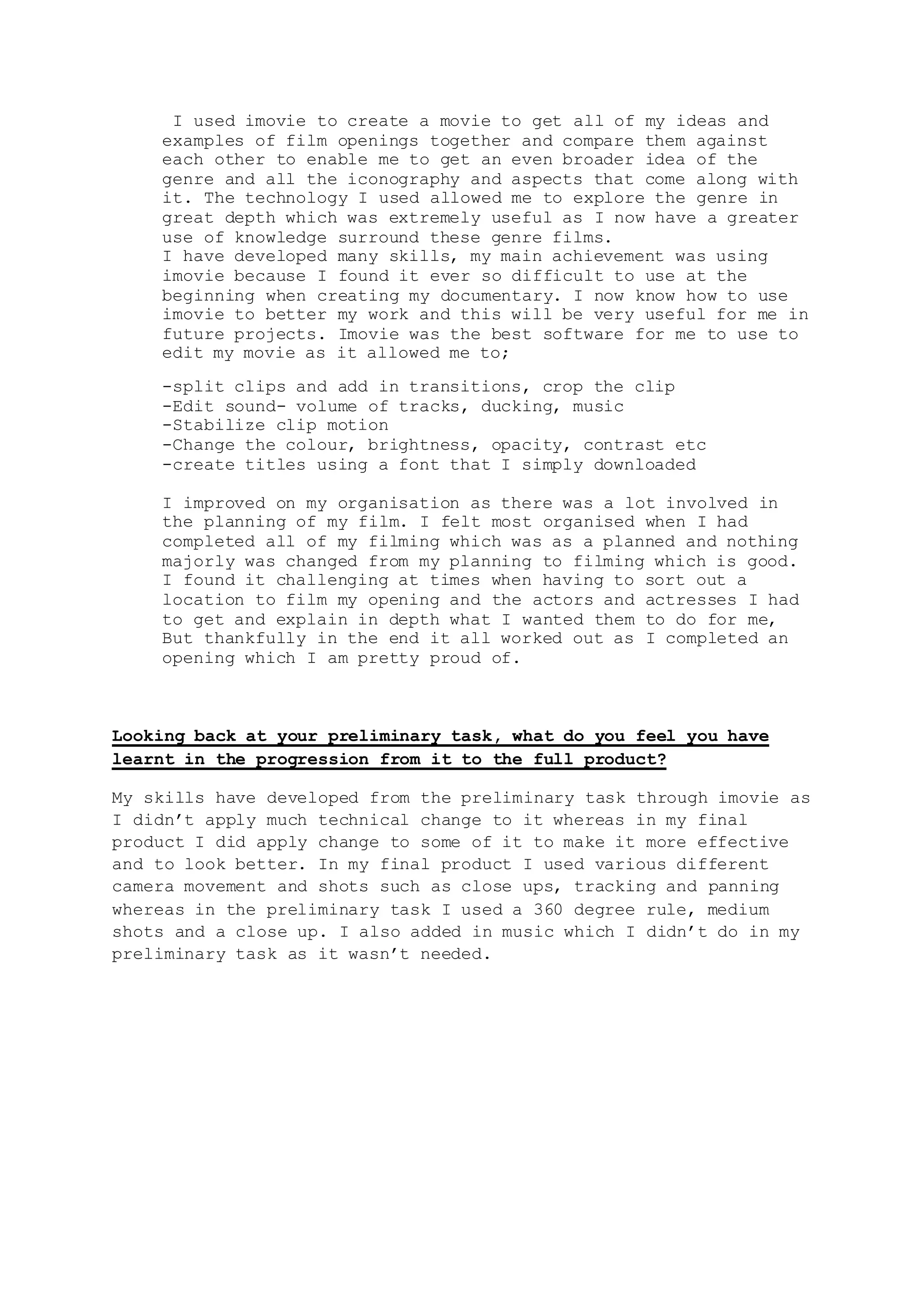 I used imovie to create a movie to get all of my ideas and
examples of film openings together and compare them against
each other to enable me to get an even broader idea of the
genre and all the iconography and aspects that come along with
it. The technology I used allowed me to explore the genre in
great depth which was extremely useful as I now have a greater
use of knowledge surround these genre films.
I have developed many skills, my main achievement was using
imovie because I found it ever so difficult to use at the
beginning when creating my documentary. I now know how to use
imovie to better my work and this will be very useful for me in
future projects. Imovie was the best software for me to use to
edit my movie as it allowed me to;
-split clips and add in transitions, crop the clip
-Edit sound- volume of tracks, ducking, music
-Stabilize clip motion
-Change the colour, brightness, opacity, contrast etc
-create titles using a font that I simply downloaded
I improved on my organisation as there was a lot involved in
the planning of my film. I felt most organised when I had
completed all of my filming which was as a planned and nothing
majorly was changed from my planning to filming which is good.
I found it challenging at times when having to sort out a
location to film my opening and the actors and actresses I had
to get and explain in depth what I wanted them to do for me,
But thankfully in the end it all worked out as I completed an
opening which I am pretty proud of.
Looking back at your preliminary task, what do you feel you have
learnt in the progression from it to the full product?
My skills have developed from the preliminary task through imovie as
I didn’t apply much technical change to it whereas in my final
product I did apply change to some of it to make it more effective
and to look better. In my final product I used various different
camera movement and shots such as close ups, tracking and panning
whereas in the preliminary task I used a 360 degree rule, medium
shots and a close up. I also added in music which I didn’t do in my
preliminary task as it wasn’t needed.
 