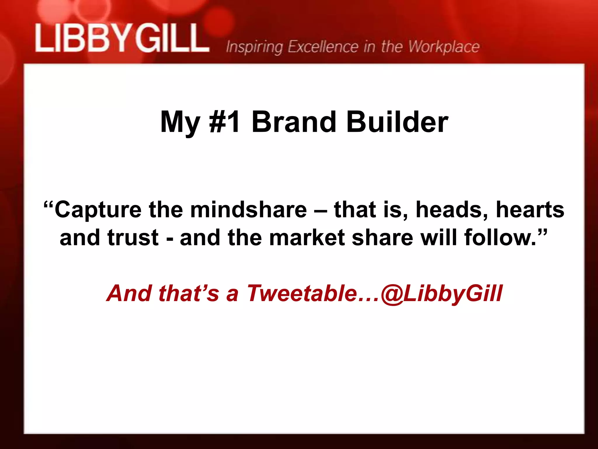 My #1 Brand Builder

“Capture the mindshare – that is, heads, hearts
 and trust - and the market share will follow.”

     And that’s a Tweetable…@LibbyGill
 