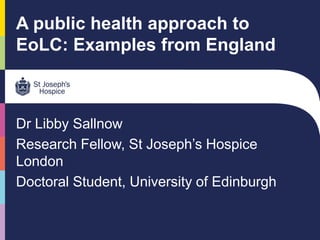 A public health approach to
EoLC: Examples from England
Dr Libby Sallnow
Research Fellow, St Joseph’s Hospice
London
Doctoral Student, University of Edinburgh
 