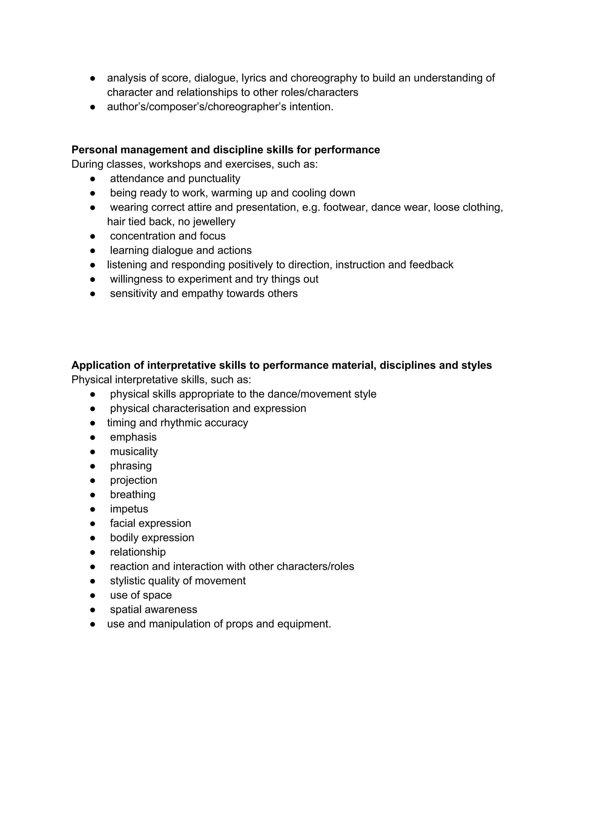 ● analysis of score, dialogue, lyrics and choreography to build an understanding of
character and relationships to other roles/characters
● author’s/composer’s/choreographer’s intention.
Personal management and discipline skills for performance
During classes, workshops and exercises, such as:
● attendance and punctuality
● being ready to work, warming up and cooling down
● wearing correct attire and presentation, e.g. footwear, dance wear, loose clothing,
hair tied back, no jewellery
● concentration and focus
● learning dialogue and actions
● listening and responding positively to direction, instruction and feedback
● willingness to experiment and try things out
● sensitivity and empathy towards others
Application of interpretative skills to performance material, disciplines and styles
Physical interpretative skills, such as:
● physical skills appropriate to the dance/movement style
● physical characterisation and expression
● timing and rhythmic accuracy
● emphasis
● musicality
● phrasing
● projection
● breathing
● impetus
● facial expression
● bodily expression
● relationship
● reaction and interaction with other characters/roles
● stylistic quality of movement
● use of space
● spatial awareness
● use and manipulation of props and equipment.
 