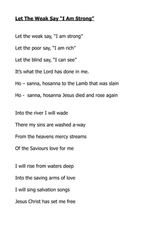 Let The Weak Say “I Am Strong”
Let the weak say, “I am strong”
Let the poor say, “I am rich”
Let the blind say, “I can see”
It’s what the Lord has done in me.
Ho – sanna, hosanna to the Lamb that was slain
Ho - sanna, hosanna Jesus died and rose again
Into the river I will wade
There my sins are washed a-way
From the heavens mercy streams
Of the Saviours love for me
I will rise from waters deep
Into the saving arms of love
I will sing salvation songs
Jesus Christ has set me free

 