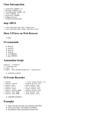 Class Introspection
>   classInfo TARGET (c)
>   methods TARGET (m)
>   classMethods TARGET (M)
>   ivars TARGET (i)
>   protocols TARGET
>   UIApplication
>   UITableViewDelegate


map ARGS
> view.subviews.map text frame.size
> view.subviews.map frame subviews.count


Show UIViews on Web Browser
      open

UI commands
      flash (f)
      touch (t)
      back (b)
      drag (d)
      rm TARGET
      png TARGET

Automation Script
require './console'
c = Console.new
c.input 'ls'
c.input 'view.backgroundColor = greenColor'

      script/test_script.rb

UI Events Recorder
>   events                        : list touch events (e)
>   events   record           :   record on/off (er)
>   events   play             :   play events (ep)
>   events   cut N            :   cut N events (ex)
>   events   clear            :   clear events (ec)
>   events   replay NAME      :   replay events (ee)
>   events   save NAME        :   save events (es)
>   events   load NAME        :   load events (el)

      USEPRIVATEAPI=1

Examples
      object introspection https://gist.github.com/879287
      media query https://gist.github.com/870633
      list properties https://gist.github.com/831768
 
