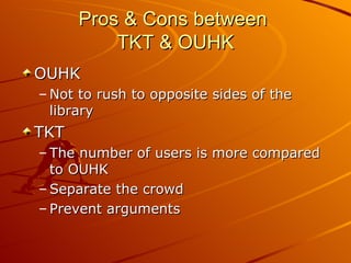 Pros & Cons between  TKT & OUHK OUHK Not to rush to opposite sides of the library TKT The number of users is more compared to OUHK Separate the crowd Prevent arguments 