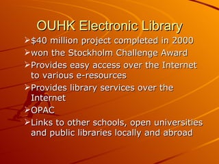 OUHK Electronic Library $40 million project completed in 2000 won the Stockholm Challenge Award Provides easy access over the Internet to various e-resources Provides library services over the Internet OPAC Links to other schools, open universities and public libraries locally and abroad 