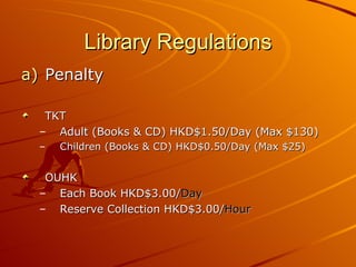 Library Regulations Penalty TKT  Adult (Books & CD) HKD$1.50/Day (Max $130) Children (Books & CD) HKD$0.50/Day (Max $25) OUHK  Each Book HKD$3.00/ Day Reserve Collection HKD$3.00/ Hour 