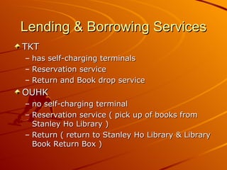Lending & Borrowing Services TKT  has self-charging terminals Reservation service Return and Book drop service OUHK  no self-charging terminal Reservation service ( pick up of books from Stanley Ho Library ) Return ( return to Stanley Ho Library & Library Book Return Box ) 