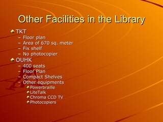 Other Facilities in the Library TKT  Floor plan Area of 670 sq. meter Fix shelf No photocopier OUHK  400 seats Floor Plan Compact Shelves Other equipments Powerbraille LiteTalk Chroma CCD TV Photocopiers 