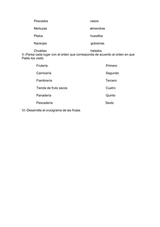 Pescados vasos
Merluzas almendras
Platos huesillos
Naranjas golosinas
Chuletas helados
V.-Parea cada lugar con el orden que corresponda de acuerdo al orden en que
Pablo los visitó.
Frutería Primero
Carnicería Segundo
Fiambrería Tercero
Tienda de fruto secos Cuatro
Panadería Quinto
Pescadería Sexto
VI.-Desarrolla el crucigrama de las frutas
 